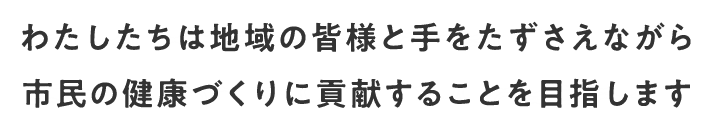 わたしたちは地域の皆様と手をたずさえながら市民の健康づくりに貢献することを目指します